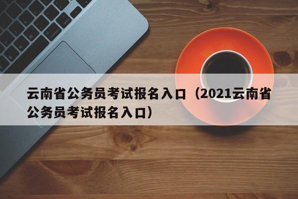 云南省公务员考试报名入口（2021云南省公务员考试报名入口）