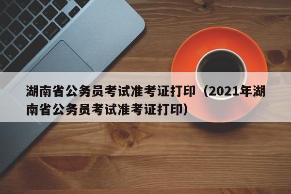 湖南省公务员考试准考证打印（2021年湖南省公务员考试准考证打印）