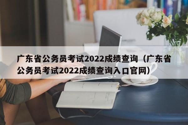 广东省公务员考试2022成绩查询（广东省公务员考试2022成绩查询入口官网）