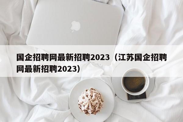 国企招聘网最新招聘2023（江苏国企招聘网最新招聘2023）