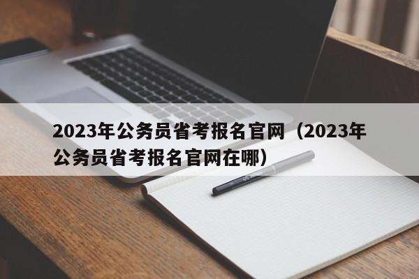 2023年公务员省考报名官网（2023年公务员省考报名官网在哪）