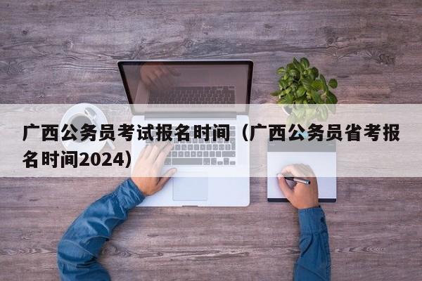 广西公务员考试报名时间（广西公务员省考报名时间2024）