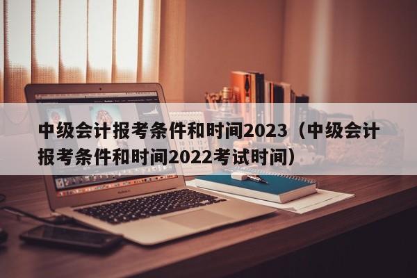 中级会计报考条件和时间2023（中级会计报考条件和时间2022考试时间）