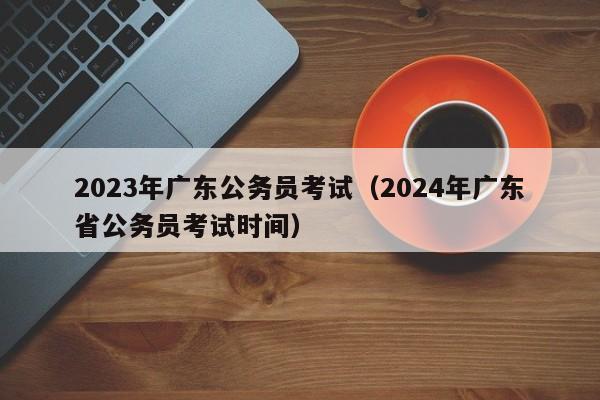 2023年广东公务员考试（2024年广东省公务员考试时间）