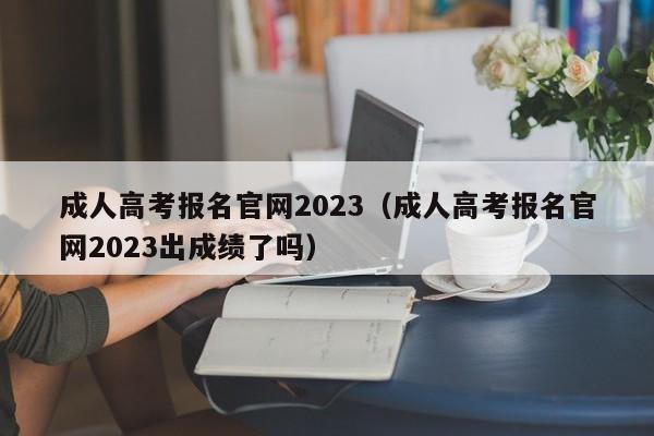 成人高考报名官网2023（成人高考报名官网2023出成绩了吗）
