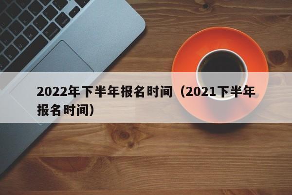 2022年下半年报名时间（2021下半年报名时间）