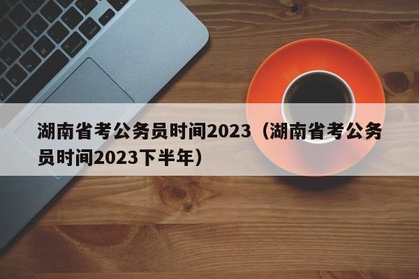 湖南省考公务员时间2023（湖南省考公务员时间2023下半年）
