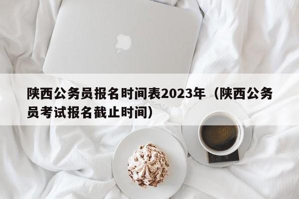 陕西公务员报名时间表2023年（陕西公务员考试报名截止时间）