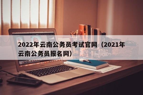 2022年云南公务员考试官网（2021年云南公务员报名网）